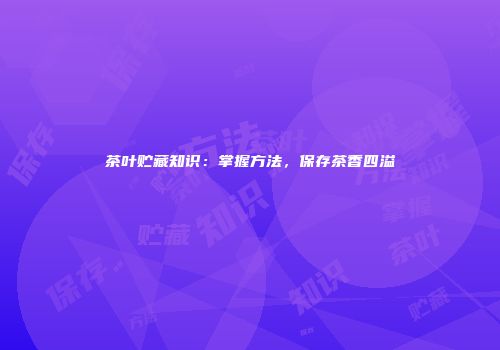 茶叶贮藏知识：掌握方法，保存茶香四溢