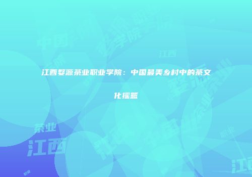 江西婺源茶业职业学院：中国最美乡村中的茶文化摇篮
