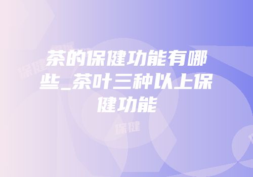茶的保健功能有哪些_茶叶三种以上保健功能