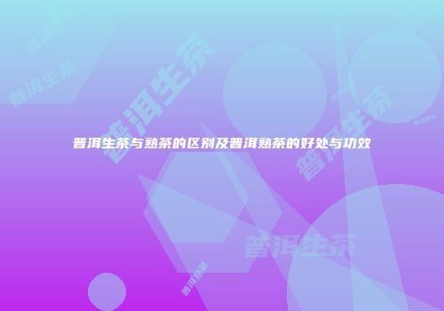 普洱生茶与熟茶的区别及普洱熟茶的好处与功效