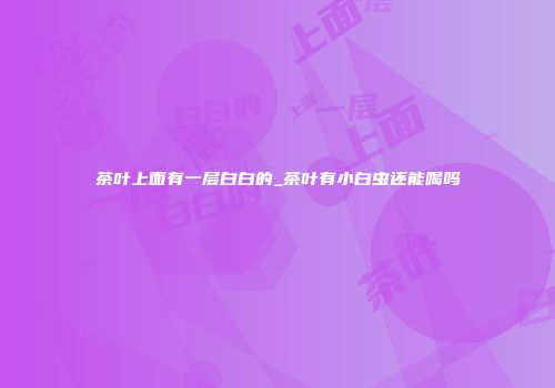 茶叶上面有一层白白的_茶叶有小白虫还能喝吗