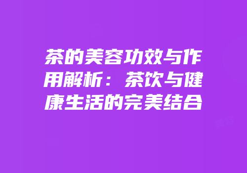茶的美容功效与作用解析：茶饮与健康生活的完美结合