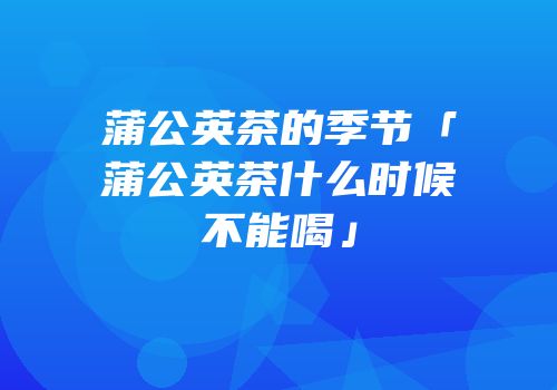 蒲公英茶的季节「蒲公英茶什么时候不能喝」