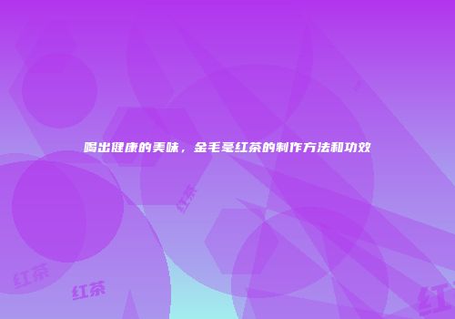 喝出健康的美味，金毛毫红茶的制作方法和功效