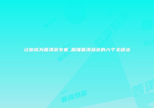 让你成为普洱茶专家_喝懂普洱熟茶的六个关键点