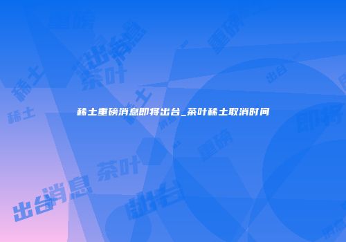稀土重磅消息即将出台_茶叶稀土取消时间