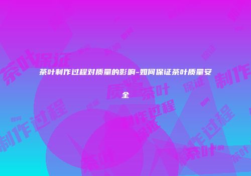 茶叶制作过程对质量的影响-如何保证茶叶质量安全