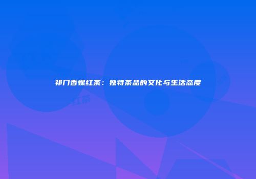 祁门香螺红茶：独特茶品的文化与生活态度