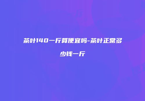 茶叶140一斤算便宜吗-茶叶正常多少钱一斤