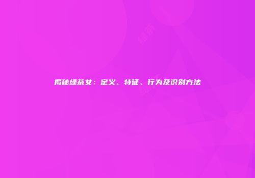 揭秘绿茶女：定义、特征、行为及识别方法