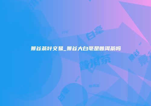 景谷茶叶交易_景谷大白毫是普洱茶吗