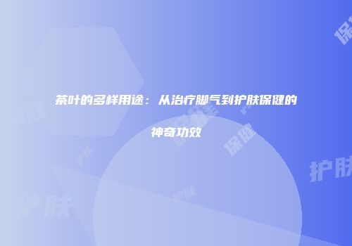 茶叶的多样用途：从治疗脚气到护肤保健的神奇功效