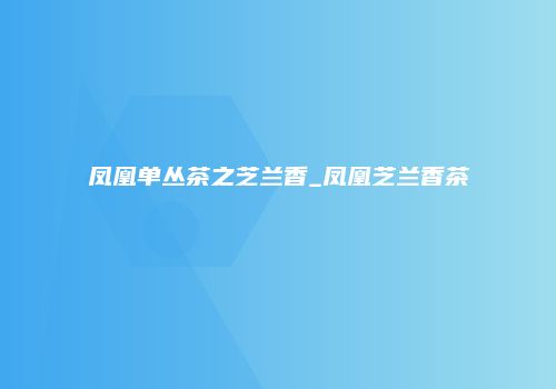 凤凰单丛茶之芝兰香_凤凰芝兰香茶