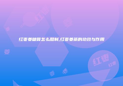 红枣姜糖膏怎么熬制,红枣姜茶的功效与作用