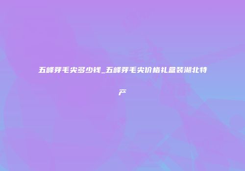 五峰芽毛尖多少钱_五峰芽毛尖价格礼盒装湖北特产