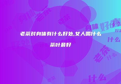 老茶对身体有什么好处,女人喝什么茶叶最好
