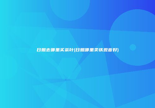 日照去哪里买茶叶(日照哪里卖铁观音好)