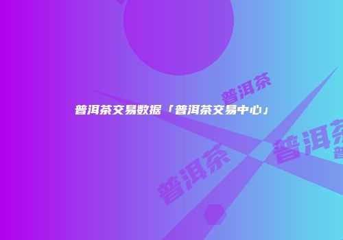 普洱茶交易数据「普洱茶交易中心」