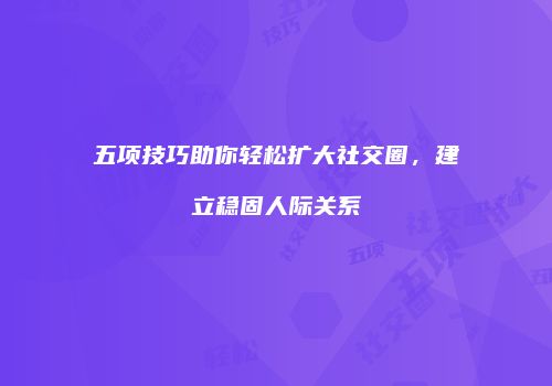 五项技巧助你轻松扩大社交圈，建立稳固人际关系