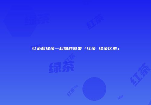 红茶和绿茶一起喝的效果「红茶 绿茶区别」