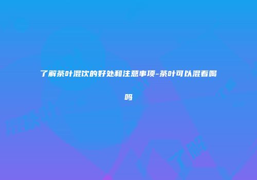 了解茶叶混饮的好处和注意事项-茶叶可以混着喝吗