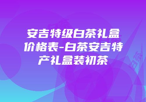 安吉特级白茶礼盒价格表-白茶安吉特产礼盒装初茶
