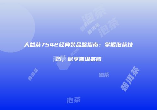 大益茶7542经典装品鉴指南：掌握泡茶技巧，尽享普洱茶韵