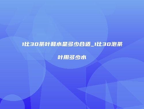 1比30茶叶和水是多少合适_1比30泡茶叶用多少水