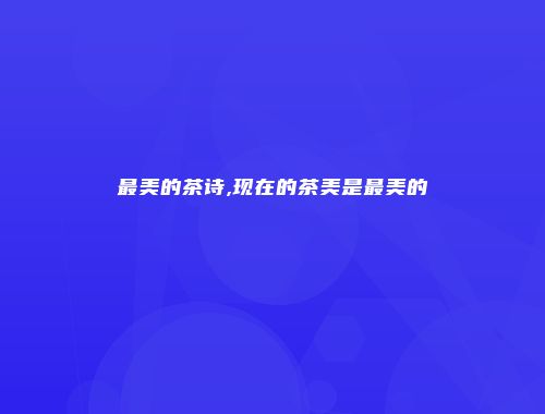 最美的茶诗,现在的茶美是最美的