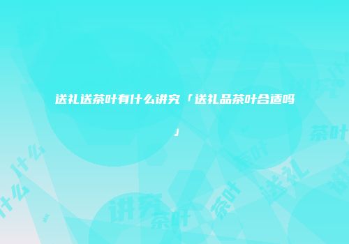 送礼送茶叶有什么讲究「送礼品茶叶合适吗」