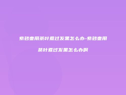 紫砂壶用茶叶煮过发黑怎么办-紫砂壶用茶叶煮过发黑怎么办啊