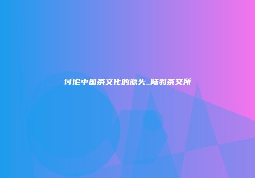 讨论中国茶文化的源头_陆羽茶交所