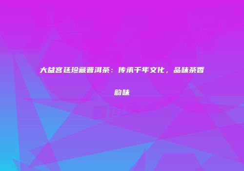 大益宫廷珍藏普洱茶：传承千年文化，品味茶香韵味