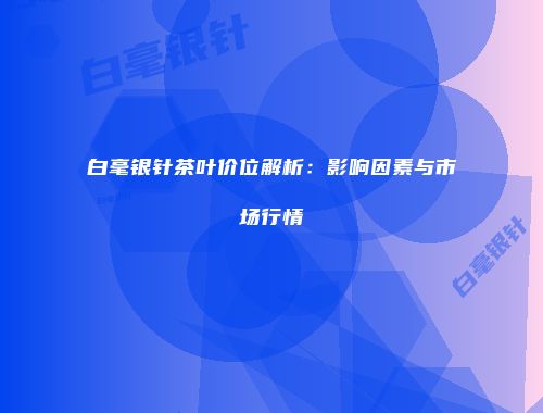白毫银针茶叶价位解析：影响因素与市场行情