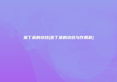 茶丁茶的功效(苦丁茶的功效与作用茶)