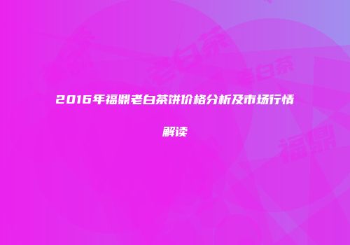 2016年福鼎老白茶饼价格分析及市场行情解读