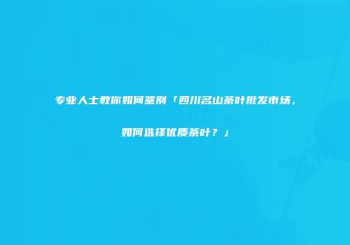 专业人士教你如何鉴别「四川名山茶叶批发市场，如何选择优质茶叶？」
