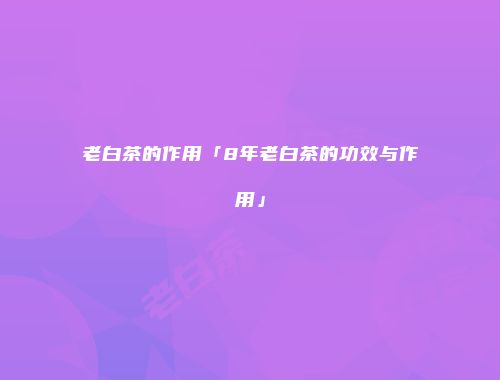 老白茶的作用「8年老白茶的功效与作用」