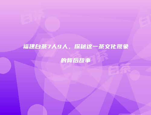 福建白茶7人9人，探秘这一茶文化现象的背后故事