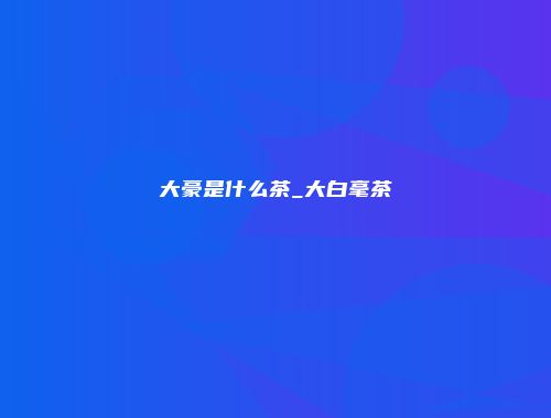 大豪是什么茶_大白毫茶
