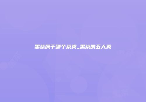 黑茶属于哪个茶类_黑茶的五大类