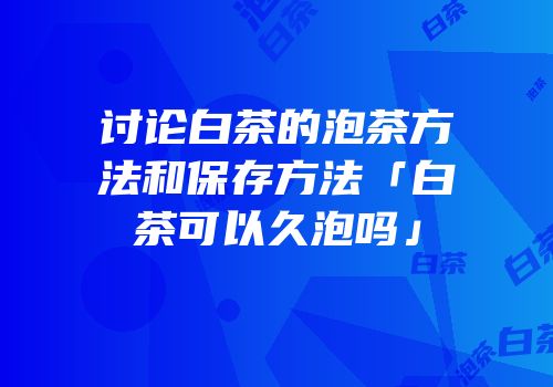 讨论白茶的泡茶方法和保存方法「白茶可以久泡吗」