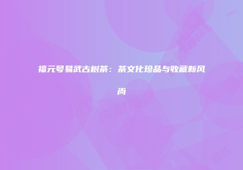 福元号易武古树茶：茶文化珍品与收藏新风尚