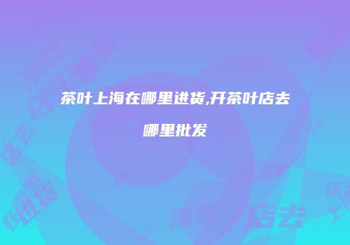 茶叶上海在哪里进货,开茶叶店去哪里批发