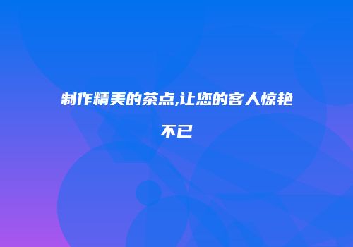 制作精美的茶点,让您的客人惊艳不已
