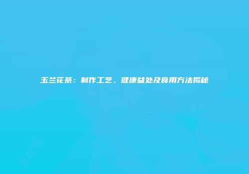 玉兰花茶：制作工艺、健康益处及食用方法揭秘