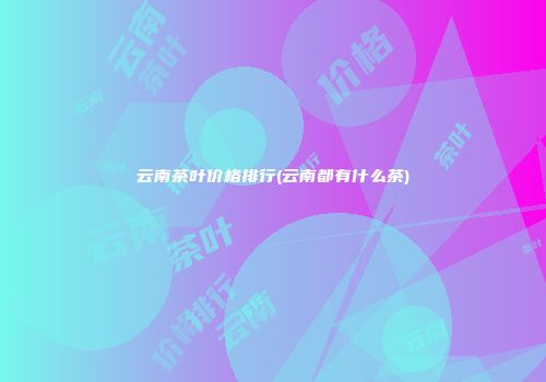 云南茶叶价格排行(云南都有什么茶)