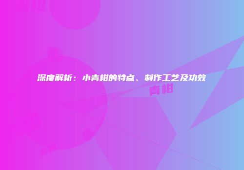 深度解析：小青柑的特点、制作工艺及功效