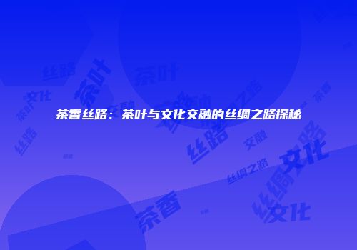 茶香丝路：茶叶与文化交融的丝绸之路探秘