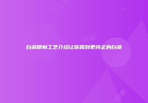 白茶精制工艺介绍让你喝到更纯正的白茶